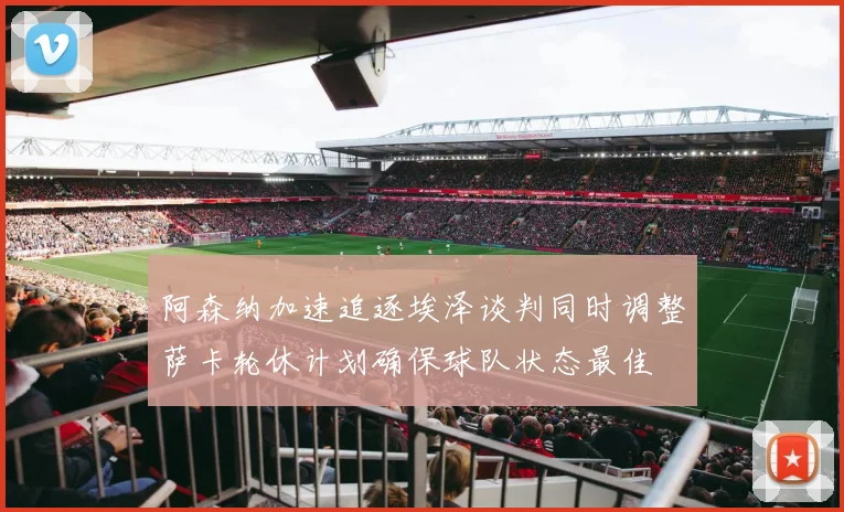 阿森纳加速追逐埃泽谈判同时调整萨卡轮休计划确保球队状态最佳