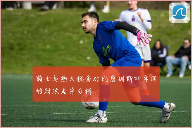 骑士与热火税务对比詹姆斯四年间的财政差异分析