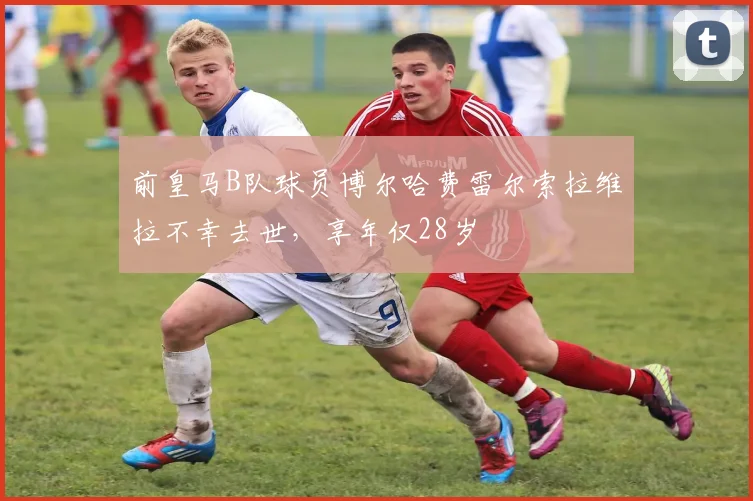 前皇马B队球员博尔哈费雷尔索拉维拉不幸去世,享年仅28岁