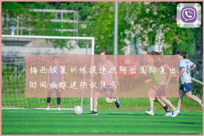 梅西恢复训练提速迈阿密国际复出时间成球迷热议焦点