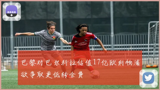 巴黎对巴尔科拉估值17亿欧利物浦欲争取更低转会费