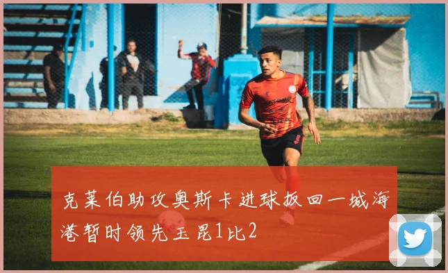 克莱伯助攻奥斯卡进球扳回一城海港暂时领先玉昆1比2
