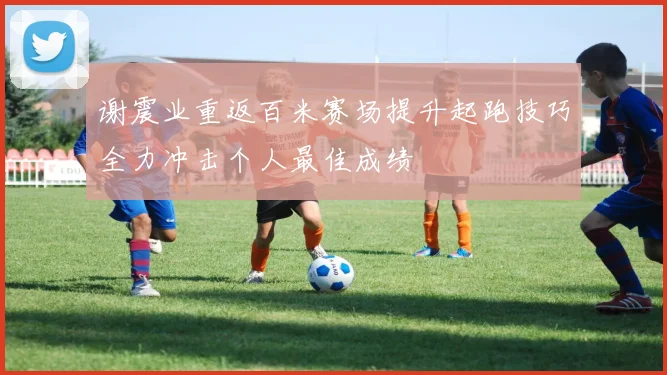 谢震业重返百米赛场提升起跑技巧全力冲击个人最佳成绩