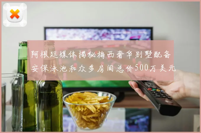 阿根廷媒体揭秘梅西奢华别墅配备安保泳池和众多房间总价500万美元