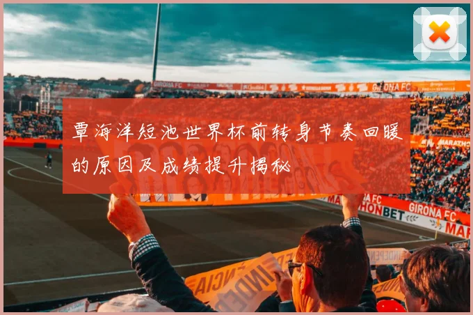 覃海洋短池世界杯前转身节奏回暖的原因及成绩提升揭秘