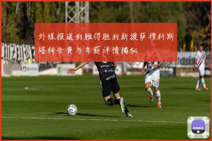 外媒报道利雅得胜利新援萨穆科斯塔转会费与年薪详情揭秘
