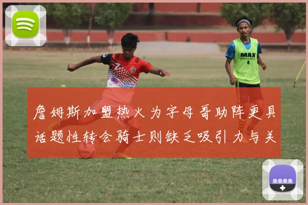 詹姆斯加盟热火为字母哥助阵更具话题性转会骑士则缺乏吸引力与关注度