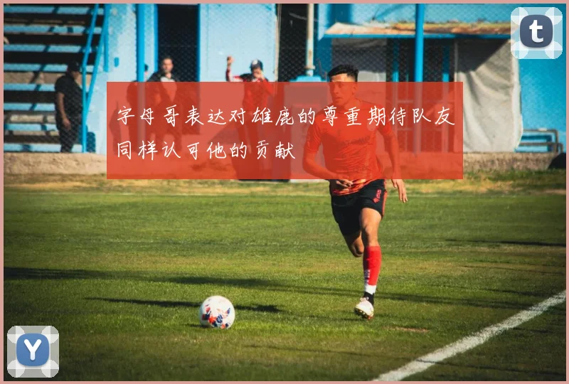 字母哥表达对雄鹿的尊重期待队友同样认可他的贡献