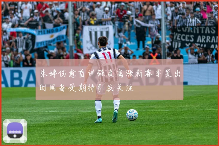朱婷伤愈首训强度高涨新赛季复出时间备受期待引发关注