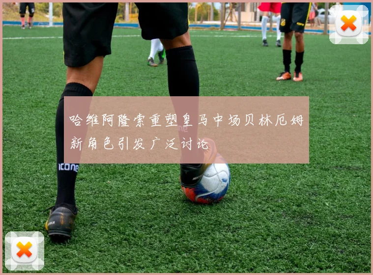 哈维阿隆索重塑皇马中场贝林厄姆新角色引发广泛讨论