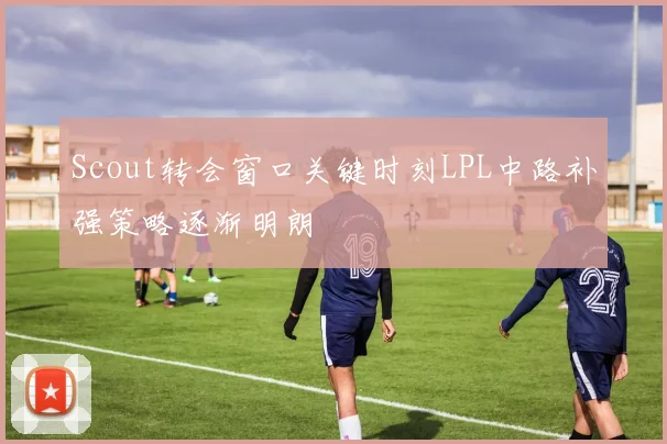 Scout转会窗口关键时刻LPL中路补强策略逐渐明朗