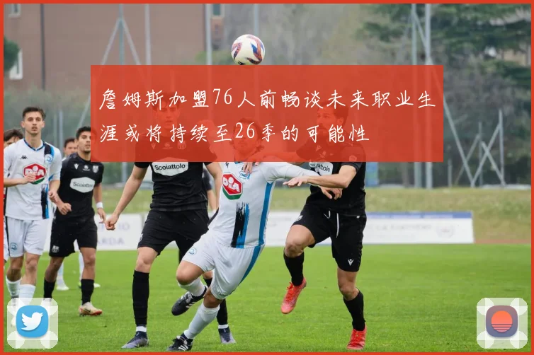 詹姆斯加盟76人前畅谈未来职业生涯或将持续至26季的可能性