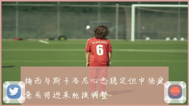 梅西与斯卡洛尼心态稳定但中场疲惫或将迎来轮换调整