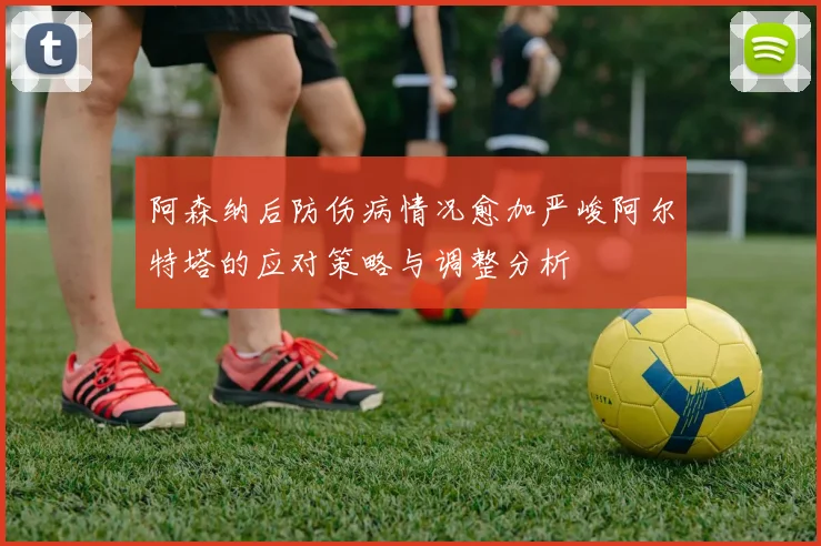 阿森纳后防伤病情况愈加严峻阿尔特塔的应对策略与调整分析