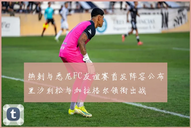热刺与悉尼FC友谊赛首发阵容公布里沙利松与加拉格尔领衔出战